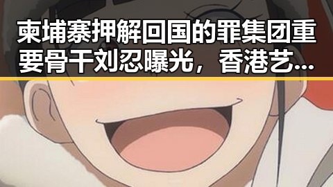 柬埔寨押解回国的罪集团重要骨干刘忍曝光,香港艺人黄百鸣今日即刻入狱引发关注